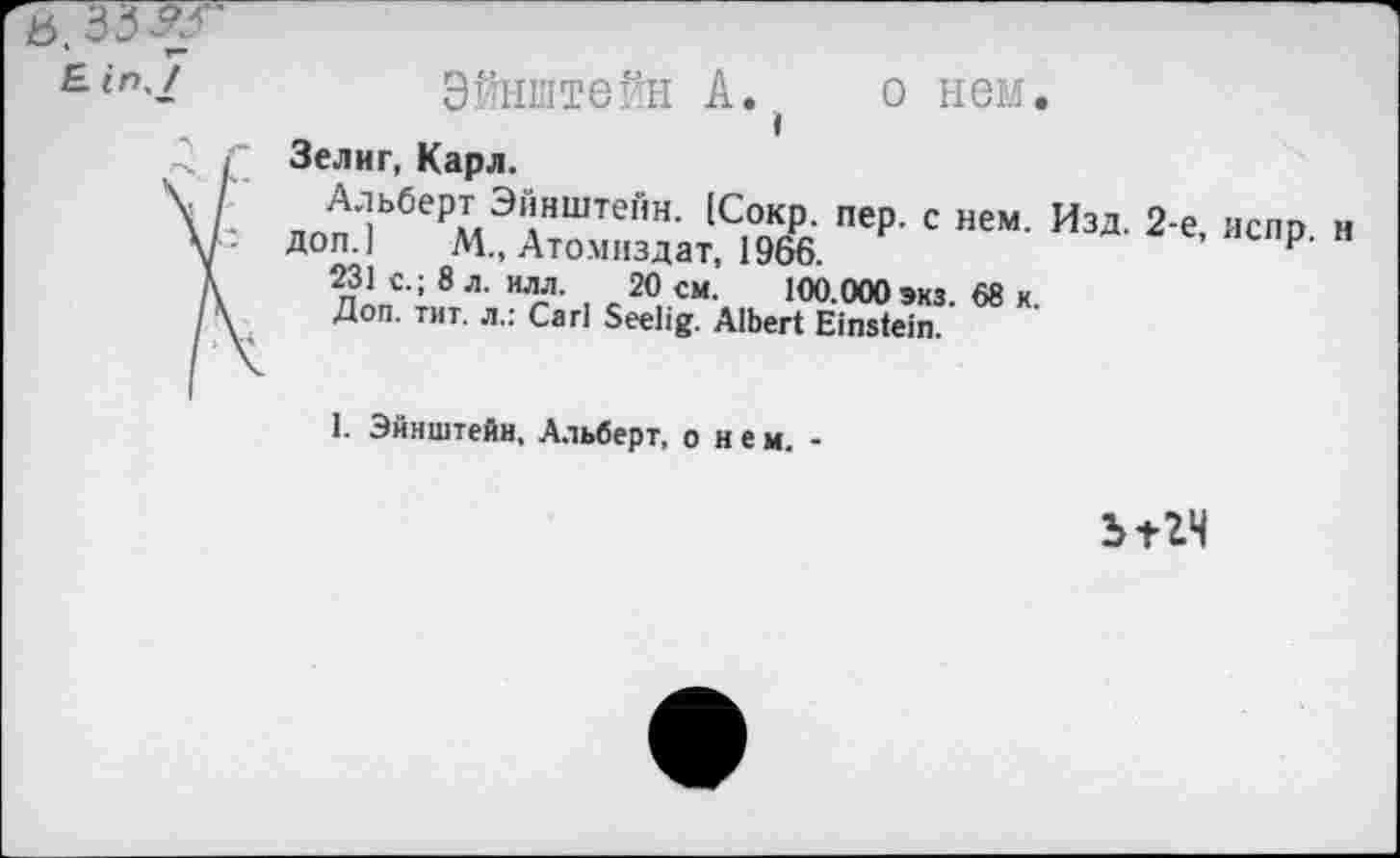 ﻿Эйнштейн А. о нем. »
Зелиг, Карл.
Альберт Эйнштейн. [Сокр. пер. с нем.
Доп.] М„ Атомиздат, 1966.
231 с.; 8 л. илл. 20 см. 100.000 экз 68 к Доп. тит. л.: Carl Seelig. Albert Einstein.
Изд. 2-е,
1. Эйнштейн, Альберт, о н е м. -
Ът2Ч